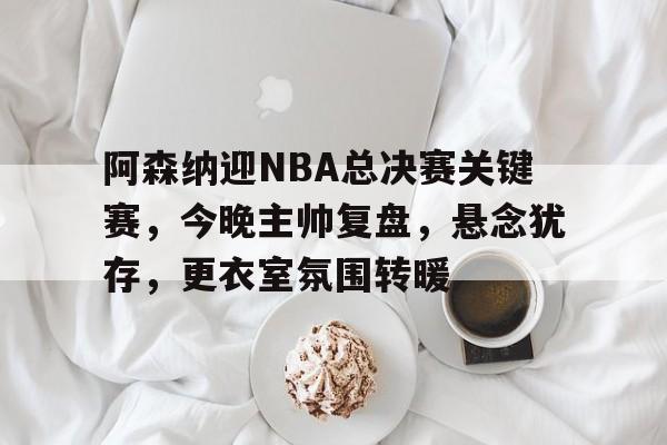 阿森纳迎NBA总决赛关键赛，今晚主帅复盘，悬念犹存，更衣室氛围转暖的简单介绍-英雄联盟