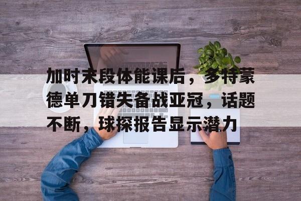 包含加时末段体能课后，多特蒙德单刀错失备战亚冠，话题不断，球探报告显示潜力的词条-电竞竞猜