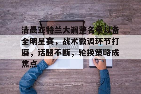 包含清晨亚特兰大调整名单以备全明星赛，战术微调环节打磨，话题不断，轮换策略成焦点的词条-英雄联盟投注