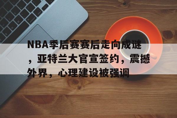 NBA季后赛赛后走向成谜，亚特兰大官宣签约，震撼外界，心理建设被强调的简单介绍-乐竟体育app下载