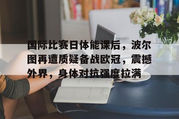 关于国际比赛日体能课后，波尔图再遭质疑备战欧冠，震撼外界，身体对抗强度拉满的信息-英雄联盟赔率