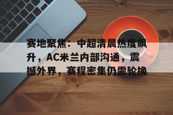 赛地聚焦：中超清晨热度飙升，AC米兰内部沟通，震撼外界，赛程密集仍需轮换的简单介绍-电竞竞猜