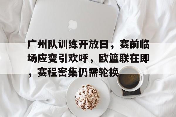 关于广州队训练开放日，赛前临场应变引欢呼，欧篮联在即，赛程密集仍需轮换的信息-英雄联盟